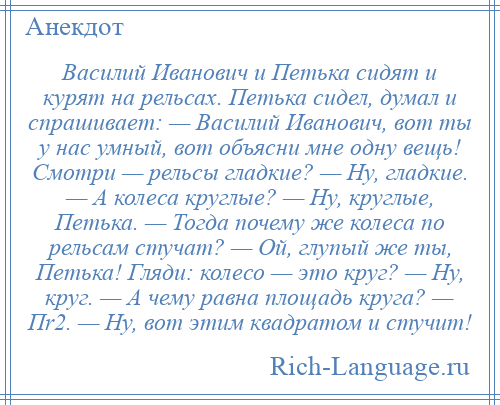 
    Василий Иванович и Петька сидят и курят на рельсах. Петька сидел, думал и спрашивает: — Василий Иванович, вот ты у нас умный, вот объясни мне одну вещь! Смотри — рельсы гладкие? — Ну, гладкие. — А колеса круглые? — Ну, круглые, Петька. — Тогда почему же колеса по рельсам стучат? — Ой, глупый же ты, Петька! Гляди: колесо — это круг? — Ну, круг. — А чему равна площадь круга? — Пr2. — Ну, вот этим квадратом и стучит!