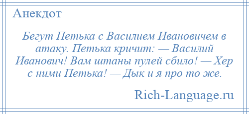 
    Бегут Петька с Василием Ивановичем в атаку. Петька кричит: — Василий Иванович! Вам штаны пулей сбило! — Хер с ними Петька! — Дык и я про то же.