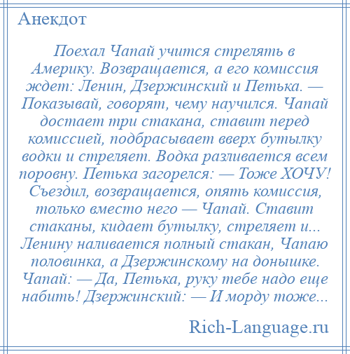 
    Поехал Чапай учится стрелять в Америку. Возвращается, а его комиссия ждет: Ленин, Дзержинский и Петька. — Показывай, говорят, чему научился. Чапай достает три стакана, ставит перед комиссией, подбрасывает вверх бутылку водки и стреляет. Водка разливается всем поровну. Петька загорелся: — Тоже ХОЧУ! Съездил, возвращается, опять комиссия, только вместо него — Чапай. Ставит стаканы, кидает бутылку, стреляет и... Ленину наливается полный стакан, Чапаю половинка, а Дзержинскому на донышке. Чапай: — Да, Петька, руку тебе надо еще набить! Дзержинский: — И морду тоже...