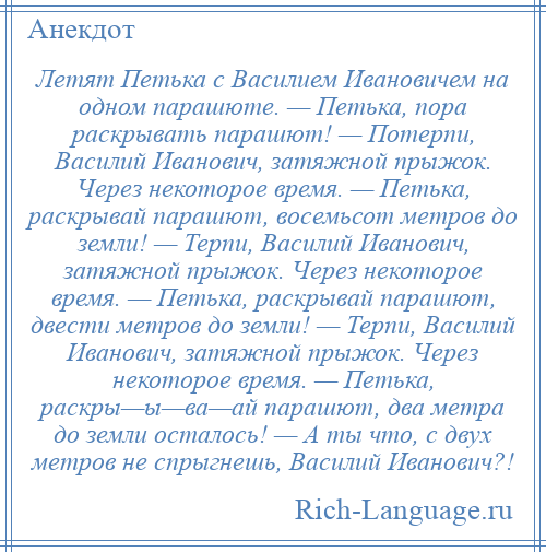 
    Летят Петька с Василием Ивановичем на одном парашюте. — Петька, пора раскрывать парашют! — Потерпи, Василий Иванович, затяжной прыжок. Через некоторое время. — Петька, раскрывай парашют, восемьсот метров до земли! — Терпи, Василий Иванович, затяжной прыжок. Через некоторое время. — Петька, раскрывай парашют, двести метров до земли! — Терпи, Василий Иванович, затяжной прыжок. Через некоторое время. — Петька, раскры—ы—ва—ай парашют, два метра до земли осталось! — А ты что, с двух метров не спрыгнешь, Василий Иванович?!