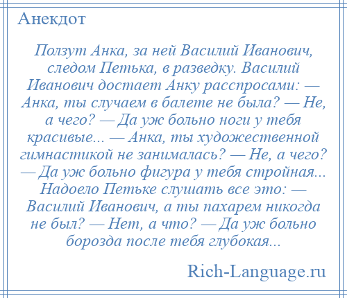 
    Ползут Анка, за ней Василий Иванович, следом Петька, в разведку. Василий Иванович достает Анку расспросами: — Анка, ты случаем в балете не была? — Не, а чего? — Да уж больно ноги у тебя красивые... — Анка, ты художественной гимнастикой не занималась? — Не, а чего? — Да уж больно фигура у тебя стройная... Надоело Петьке слушать все это: — Василий Иванович, а ты пахарем никогда не был? — Нет, а что? — Да уж больно борозда после тебя глубокая...