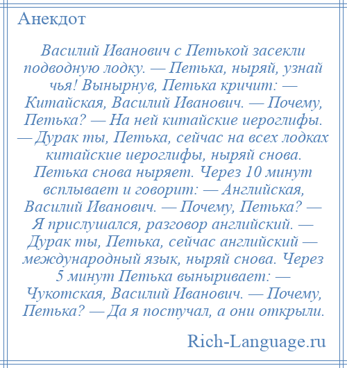 
    Василий Иванович с Петькой засекли подводную лодку. — Петька, ныряй, узнай чья! Вынырнув, Петька кричит: — Китайская, Василий Иванович. — Почему, Петька? — На ней китайские иероглифы. — Дурак ты, Петька, сейчас на всех лодках китайские иероглифы, ныряй снова. Петька снова ныряет. Через 10 минут всплывает и говорит: — Английская, Василий Иванович. — Почему, Петька? — Я прислушался, разговор английский. — Дурак ты, Петька, сейчас английский — международный язык, ныряй снова. Через 5 минут Петька выныривает: — Чукотская, Василий Иванович. — Почему, Петька? — Да я постучал, а они открыли.