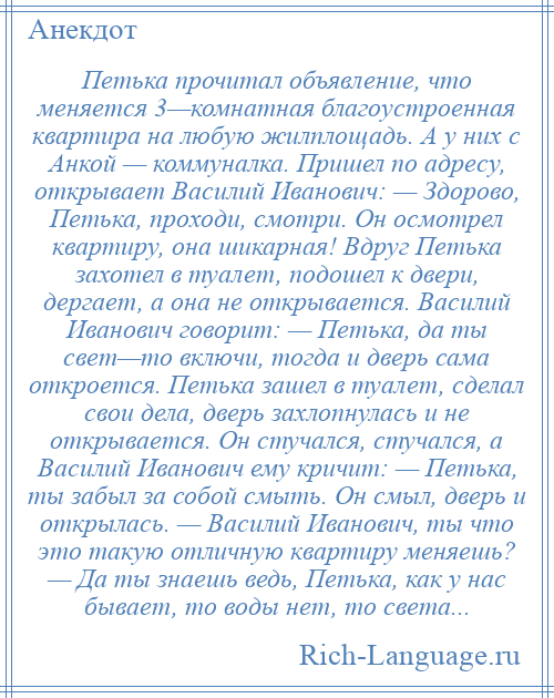 
    Петька прочитал объявление, что меняется 3—комнатная благоустроенная квартира на любую жилплощадь. А у них с Анкой — коммуналка. Пришел по адресу, открывает Василий Иванович: — Здорово, Петька, проходи, смотри. Он осмотрел квартиру, она шикарная! Вдруг Петька захотел в туалет, подошел к двери, дергает, а она не открывается. Василий Иванович говорит: — Петька, да ты свет—то включи, тогда и дверь сама откроется. Петька зашел в туалет, сделал свои дела, дверь захлопнулась и не открывается. Он стучался, стучался, а Василий Иванович ему кричит: — Петька, ты забыл за собой смыть. Он смыл, дверь и открылась. — Василий Иванович, ты что это такую отличную квартиру меняешь? — Да ты знаешь ведь, Петька, как у нас бывает, то воды нет, то света...