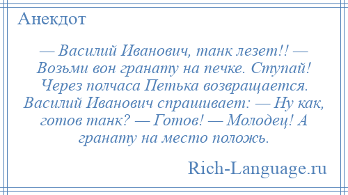 
    — Василий Иванович, танк лезет!! — Возьми вон гранату на печке. Ступай! Через полчаса Петька возвращается. Василий Иванович спрашивает: — Ну как, готов танк? — Готов! — Молодец! А гранату на место положь.