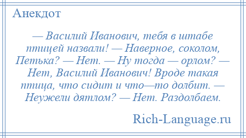 
    — Василий Иванович, тебя в штабе птицей назвали! — Наверное, соколом, Петька? — Нет. — Ну тогда — орлом? — Нет, Василий Иванович! Вроде такая птица, что сидит и что—то долбит. — Неужели дятлом? — Нет. Раздолбаем.