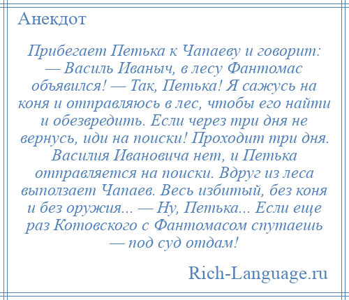 
    Прибегает Петька к Чапаеву и говорит: — Василь Иваныч, в лесу Фантомас объявился! — Так, Петька! Я сажусь на коня и отправляюсь в лес, чтобы его найти и обезвредить. Если через три дня не вернусь, иди на поиски! Проходит три дня. Василия Ивановича нет, и Петька отправляется на поиски. Вдруг из леса выползает Чапаев. Весь избитый, без коня и без оружия... — Ну, Петька... Если еще раз Котовского с Фантомасом спутаешь — под суд отдам!