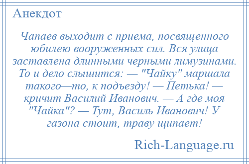 
    Чапаев выходит с приема, посвященного юбилею вооруженных сил. Вся улица заставлена длинными черными лимузинами. То и дело слышится: — Чайку маршала такого—то, к подъезду! — Петька! — кричит Василий Иванович. — А где моя Чайка ? — Тут, Василь Иванович! У газона стоит, траву щипает!