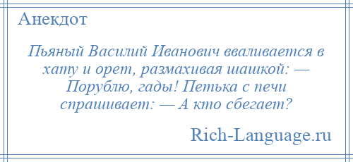 
    Пьяный Василий Иванович вваливается в хату и орет, размахивая шашкой: — Порублю, гады! Петька с печи спрашивает: — А кто сбегает?