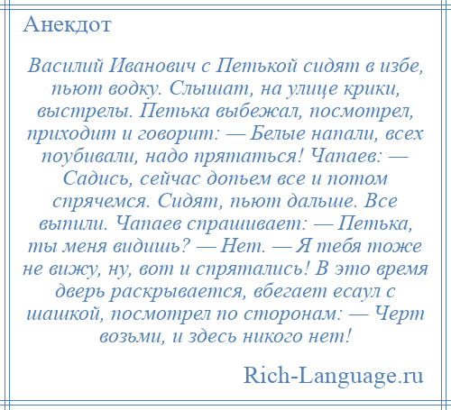 
    Василий Иванович с Петькой сидят в избе, пьют водку. Слышат, на улице крики, выстрелы. Петька выбежал, посмотрел, приходит и говорит: — Белые напали, всех поубивали, надо прятаться! Чапаев: — Садись, сейчас допьем все и потом спрячемся. Сидят, пьют дальше. Все выпили. Чапаев спрашивает: — Петька, ты меня видишь? — Нет. — Я тебя тоже не вижу, ну, вот и спрятались! В это время дверь раскрывается, вбегает есаул с шашкой, посмотрел по сторонам: — Черт возьми, и здесь никого нет!