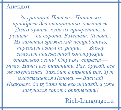 
    За границей Петька с Чапаевым приобрели два авиационных двигателя. Долго думали, куда их прикрепить, и решили — на ворота. Взлетели. Летят... Их заметил вражеский истребитель, передает своим по рации: — Вижу самолет неизвестной конструкции, открываю огонь! Стрелял, стрелял — мимо. Начал его таранить. Раз, другой, все не получается. Заходит в третий раз. Тут высовывается Петька. — Василий Иванович, да рубани ты его шашкой, я уже замучился ворота открывать!