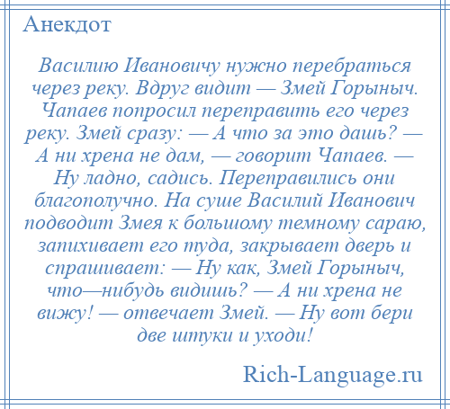 
    Василию Ивановичу нужно перебраться через реку. Вдруг видит — Змей Горыныч. Чапаев попросил переправить его через реку. Змей сразу: — А что за это дашь? — А ни хрена не дам, — говорит Чапаев. — Ну ладно, садись. Переправились они благополучно. На суше Василий Иванович подводит Змея к большому темному сараю, запихивает его туда, закрывает дверь и спрашивает: — Ну как, Змей Горыныч, что—нибудь видишь? — А ни хрена не вижу! — отвечает Змей. — Ну вот бери две штуки и уходи!