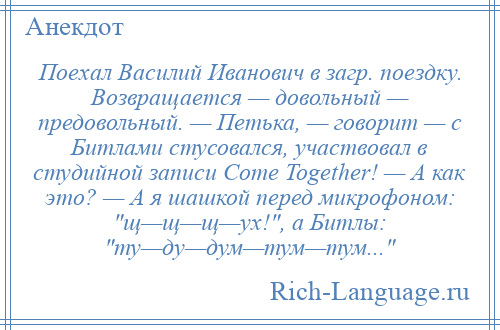 
    Поехал Василий Иванович в загр. поездку. Возвращается — довольный — предовольный. — Петька, — говорит — с Битлами стусовался, участвовал в студийной записи Come Together! — А как это? — А я шашкой перед микрофоном: щ—щ—щ—ух! , а Битлы: ту—ду—дум—тум—тум... 