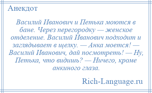 
    Василий Иванович и Петька моются в бане. Через перегородку — женское отделение. Василий Иванович подходит и заглядывает в щелку. — Анка моется! — Василий Иванович, дай посмотреть! — Ну, Петька, что видишь? — Ничего, кроме анкиного глаза.