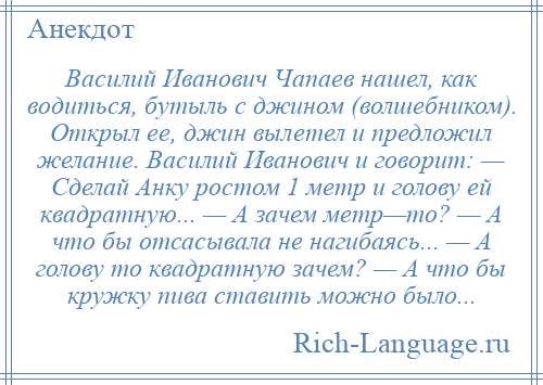 
    Василий Иванович Чапаев нашел, как водиться, бутыль с джином (волшебником). Открыл ее, джин вылетел и предложил желание. Василий Иванович и говорит: — Сделай Анку ростом 1 метр и голову ей квадратную... — А зачем метр—то? — А что бы отсасывала не нагибаясь... — А голову то квадратную зачем? — А что бы кружку пива ставить можно было...