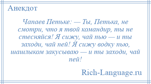 
    Чапаев Петьке: — Ты, Петька, не смотри, что я твой командир, ты не стесняйся! Я сижу, чай пью — и ты заходи, чай пей! Я сижу водку пью, шашлыком закусываю — и ты заходи, чай пей!