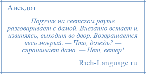 
    Поручик на светском рауте разговаривает с дамой. Внезапно встает и, извиняясь, выходит во двор. Возвращается весь мокрый. — Что, дождь? — спрашивает дама. — Нет, ветер!