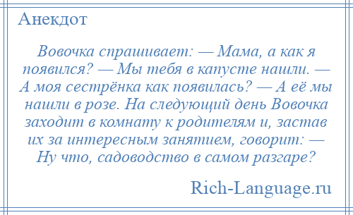 
    Вовочка спрашивает: — Мама, а как я появился? — Мы тебя в капусте нашли. — А моя сестрёнка как появилась? — А её мы нашли в розе. На следующий день Вовочка заходит в комнату к родителям и, застав их за интересным занятием, говорит: — Ну что, садоводство в самом разгаре?