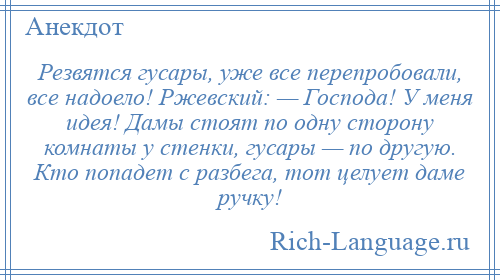 
    Резвятся гусары, уже все перепробовали, все надоело! Ржевский: — Господа! У меня идея! Дамы стоят по одну сторону комнаты у стенки, гусары — по другую. Кто попадет с разбега, тот целует даме ручку!