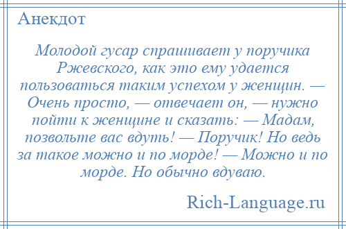 
    Молодой гусар спрашивает у поручика Ржевского, как это ему удается пользоваться таким успехом у женщин. — Очень просто, — отвечает он, — нужно пойти к женщине и сказать: — Мадам, позвольте вас вдуть! — Поручик! Но ведь за такое можно и по морде! — Можно и по морде. Но обычно вдуваю.