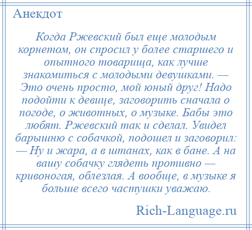 
    Когда Ржевский был еще молодым корнетом, он спросил у более старшего и опытного товарища, как лучше знакомиться с молодыми девушками. — Это очень просто, мой юный друг! Надо подойти к девице, заговорить сначала о погоде, о животных, о музыке. Бабы это любят. Ржевский так и сделал. Увидел барышню с собачкой, подошел и заговорил: — Ну и жара, а в штанах, как в бане. А на вашу собачку глядеть противно — кривоногая, облезлая. А вообще, в музыке я больше всего частушки уважаю.