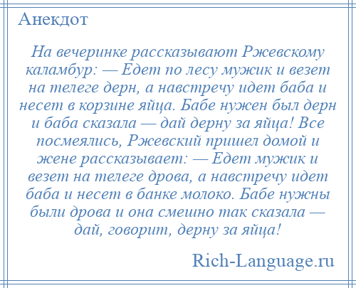 
    На вечеринке рассказывают Ржевскому каламбур: — Едет по лесу мужик и везет на телеге дерн, а навстречу идет баба и несет в корзине яйца. Бабе нужен был дерн и баба сказала — дай дерну за яйца! Все посмеялись, Ржевский пришел домой и жене рассказывает: — Едет мужик и везет на телеге дрова, а навстречу идет баба и несет в банке молоко. Бабе нужны были дрова и она смешно так сказала — дай, говорит, дерну за яйца!