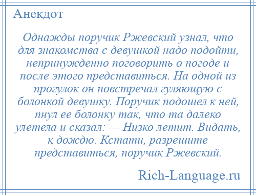 
    Однажды поручик Ржевский узнал, что для знакомства с девушкой надо подойти, непринужденно поговорить о погоде и после этого представиться. На одной из прогулок он повстречал гуляющую с болонкой девушку. Поручик подошел к ней, пнул ее болонку так, что та далеко улетела и сказал: — Низко летит. Видать, к дождю. Кстати, разрешите представиться, поручик Ржевский.