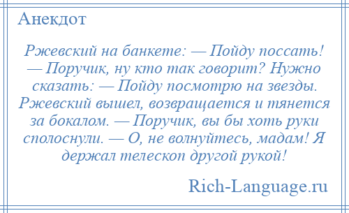 
    Ржевский на банкете: — Пойду поссать! — Поручик, ну кто так говорит? Нужно сказать: — Пойду посмотрю на звезды. Ржевский вышел, возвращается и тянется за бокалом. — Поручик, вы бы хоть руки сполоснули. — О, не волнуйтесь, мадам! Я держал телескоп другой рукой!