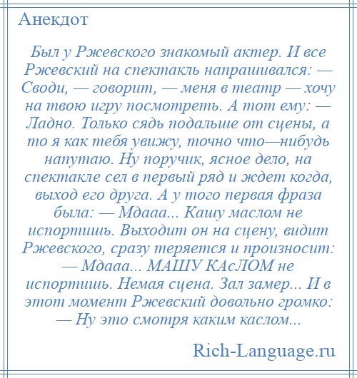 
    Был у Ржевского знакомый актер. И все Ржевский на спектакль напрашивался: — Cводи, — говорит, — меня в театр — хочу на твою игру посмотреть. А тот ему: — Ладно. Только сядь подальше от сцены, а то я как тебя увижу, точно что—нибудь напутаю. Ну поручик, ясное дело, на спектакле сел в первый ряд и ждет когда, выход его друга. А у того первая фраза была: — Мдааа... Кашу маслом не испортишь. Выходит он на сцену, видит Ржевского, сразу теряется и произносит: — Мдааа... МАШУ КАсЛОМ не испортишь. Немая сцена. Зал замер... И в этот момент Ржевский довольно громко: — Ну это смотря каким каслом...