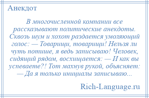 
    В многочисленной компании все рассказывают политические анекдоты. Сквозь шум и хохот раздается умоляющий голос: — Товарищи, товарищи! Нельзя ли чуть потише, я ведь записываю! Человек, сидящий рядом, восхищается: — И как вы успеваете?! Тот махнув рукой, объясняет: — Да я только инициалы записываю...