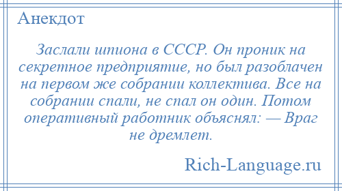 
    Заслали шпиона в СССР. Он проник на секретное предприятие, но был разоблачен на первом же собрании коллектива. Все на собрании спали, не спал он один. Потом оперативный работник объяснял: — Враг не дремлет.