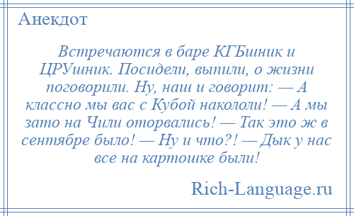 
    Встречаются в баре КГБшник и ЦРУшник. Посидели, выпили, о жизни поговорили. Ну, наш и говорит: — А классно мы вас с Кубой накололи! — А мы зато на Чили оторвались! — Так это ж в сентябре было! — Ну и что?! — Дык у нас все на картошке были!