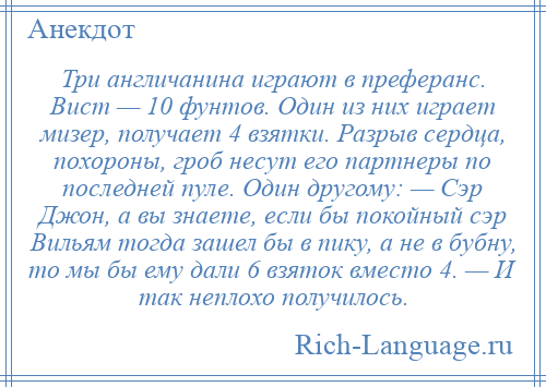 
    Три англичанина играют в преферанс. Вист — 10 фунтов. Один из них играет мизер, получает 4 взятки. Разрыв сердца, похороны, гроб несут его партнеры по последней пуле. Один другому: — Сэр Джон, а вы знаете, если бы покойный сэр Вильям тогда зашел бы в пику, а не в бубну, то мы бы ему дали 6 взяток вместо 4. — И так неплохо получилось.