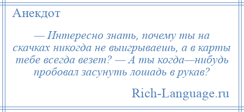 
    — Интересно знать, почему ты на скачках никогда не выигрываешь, а в карты тебе всегда везет? — А ты когда—нибудь пробовал засунуть лошадь в рукав?