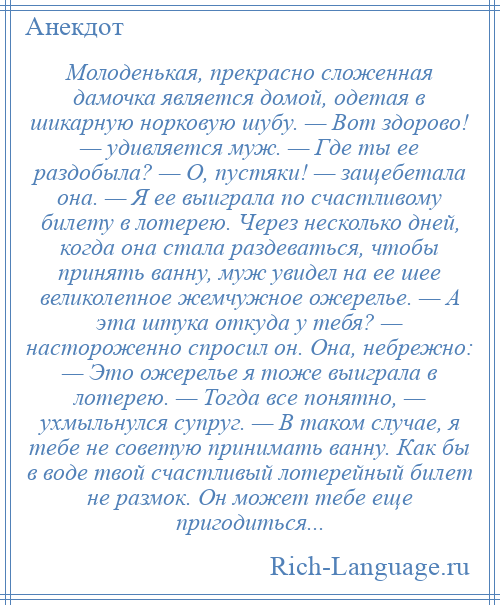 
    Молоденькая, прекрасно сложенная дамочка является домой, одетая в шикарную норковую шубу. — Вот здорово! — удивляется муж. — Где ты ее раздобыла? — О, пустяки! — защебетала она. — Я ее выиграла по счастливому билету в лотерею. Через несколько дней, когда она стала раздеваться, чтобы принять ванну, муж увидел на ее шее великолепное жемчужное ожерелье. — А эта штука откуда у тебя? — настороженно спросил он. Она, небрежно: — Это ожерелье я тоже выиграла в лотерею. — Тогда все понятно, — ухмыльнулся супруг. — В таком случае, я тебе не советую принимать ванну. Как бы в воде твой счастливый лотерейный билет не размок. Он может тебе еще пригодиться...