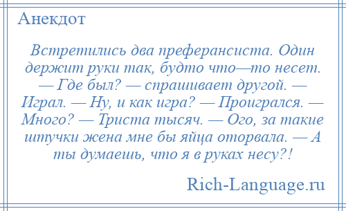 
    Встретились два преферансиста. Один держит руки так, будто что—то несет. — Где был? — спрашивает другой. — Играл. — Ну, и как игра? — Проигрался. — Много? — Триста тысяч. — Ого, за такие штучки жена мне бы яйца оторвала. — А ты думаешь, что я в руках несу?!