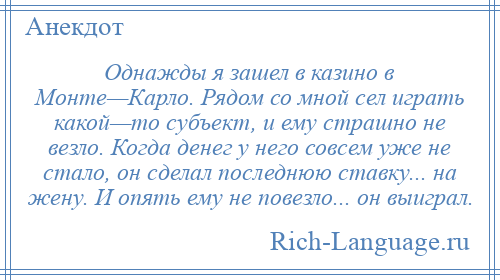 
    Однажды я зашел в казино в Монте—Карло. Рядом со мной сел играть какой—то субъект, и ему страшно не везло. Когда денег у него совсем уже не стало, он сделал последнюю ставку... на жену. И опять ему не повезло... он выиграл.