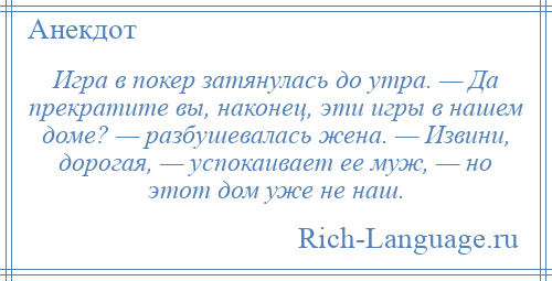 
    Игра в покер затянулась до утра. — Да прекратите вы, наконец, эти игры в нашем доме? — разбушевалась жена. — Извини, дорогая, — успокаивает ее муж, — но этот дом уже не наш.
