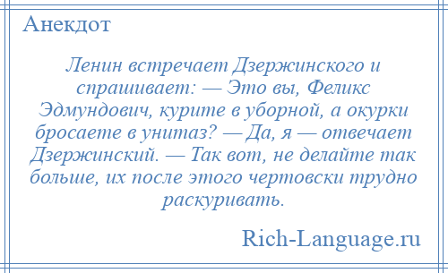 
    Ленин встречает Дзержинского и спрашивает: — Это вы, Феликс Эдмундович, курите в уборной, а окурки бросаете в унитаз? — Да, я — отвечает Дзержинский. — Так вот, не делайте так больше, их после этого чертовски трудно раскуривать.