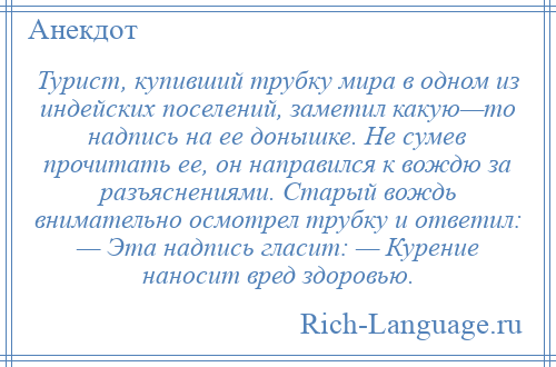 
    Турист, купивший трубку мира в одном из индейских поселений, заметил какую—то надпись на ее донышке. Не сумев прочитать ее, он направился к вождю за разъяснениями. Старый вождь внимательно осмотрел трубку и ответил: — Эта надпись гласит: — Курение наносит вред здоровью.