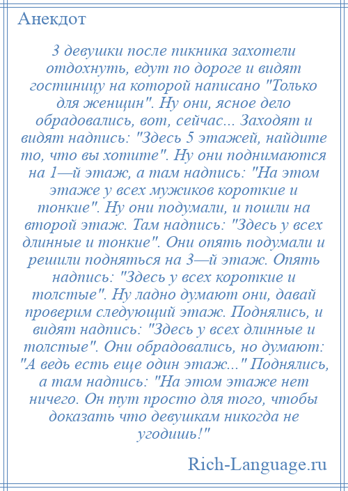 
    3 девушки после пикника захотели отдохнуть, едут по дороге и видят гостиницу на которой написано Только для женщин . Ну они, ясное дело обрадовались, вот, сейчас... Заходят и видят надпись: Здесь 5 этажей, найдите то, что вы хотите . Ну они поднимаются на 1—й этаж, а там надпись: На этом этаже у всех мужиков короткие и тонкие . Ну они подумали, и пошли на второй этаж. Там надпись: Здесь у всех длинные и тонкие . Они опять подумали и решили подняться на 3—й этаж. Опять надпись: Здесь у всех короткие и толстые . Ну ладно думают они, давай проверим следующий этаж. Поднялись, и видят надпись: Здесь у всех длинные и толстые . Они обрадовались, но думают: А ведь есть еще один этаж... Поднялись, а там надпись: На этом этаже нет ничего. Он тут просто для того, чтобы доказать что девушкам никогда не угодишь! 