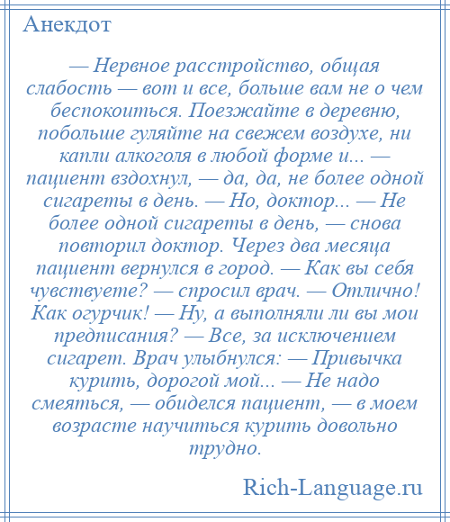 
    — Нервное расстройство, общая слабость — вот и все, больше вам не о чем беспокоиться. Поезжайте в деревню, побольше гуляйте на свежем воздухе, ни капли алкоголя в любой форме и... — пациент вздохнул, — да, да, не более одной сигареты в день. — Но, доктор... — Не более одной сигареты в день, — снова повторил доктор. Через два месяца пациент вернулся в город. — Как вы себя чувствуете? — спросил врач. — Отлично! Как огурчик! — Ну, а выполняли ли вы мои предписания? — Все, за исключением сигарет. Врач улыбнулся: — Привычка курить, дорогой мой... — Не надо смеяться, — обиделся пациент, — в моем возрасте научиться курить довольно трудно.