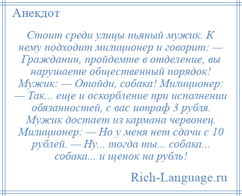 
    Стоит среди улицы пьяный мужик. К нему подходит милиционер и говорит: — Гражданин, пройдемте в отделение, вы нарушаете общественный порядок! Мужик: — Отойди, собака! Милиционер: — Так... еще и оскорбление при исполнении обязанностей, с вас штраф 3 рубля. Мужик достает из кармана червонец. Милиционер: — Но у меня нет сдачи с 10 рублей. — Ну... тогда ты... собака... собака... и щенок на рубль!