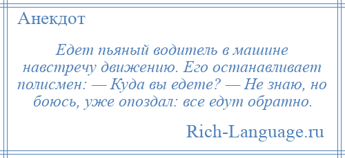 
    Едет пьяный водитель в машине навстречу движению. Его останавливает полисмен: — Куда вы едете? — Не знаю, но боюсь, уже опоздал: все едут обратно.