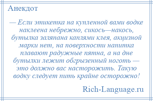 
    — Если этикетка на купленной вами водке наклеена небрежно, сикось—накось, бутылка заляпана каплями клея, акцизной марки нет, на поверхности напитка плавают радужные пятна, а на дне бутылки лежит обгрызенный ноготь — это должно вас насторожить. Такую водку следует пить крайне осторожно!