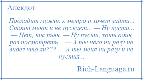 
    Подходит мужик к метро и хочет зайти... Стоит мент и не пускает... — Ну пусти... — Нет, ты пьян. — Ну пусти, хоть один раз посмотреть... — А ты чего ни разу не видел что ли??? — А ты меня ни разу и не пустил...