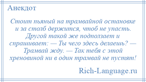 
    Стоит пьяный на трамвайной остановке и за столб держится, чтоб не упасть. Другой такой же подползает и спрашивает: — Ты чего здесь делаешь? — Трамвай жду. — Так тебя с этой хреновиной ни в один трамвай не пустят!