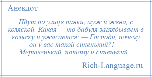 
    Идут по улице панки, муж и жена, с коляской. Какая — то бабуля заглядывает в коляску и ужасается: — Господи, почему он у вас такой синенький?! — Мертвенький, потому и синенький...