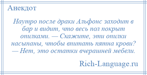 
    Наутро после драки Альфонс заходит в бар и видит, что весь пол покрыт опилками. — Скажите, эти опилки насыпаны, чтобы впитать пятна крови? — Нет, это остатки вчерашней мебели.