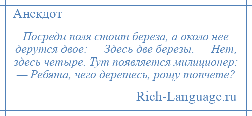 
    Посреди поля стоит береза, а около нее дерутся двое: — Здесь две березы. — Нет, здесь четыре. Тут появляется милиционер: — Ребята, чего деретесь, рощу топчете?
