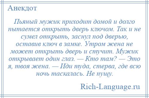 
    Пьяный мужик приходит домой и долго пытается открыть дверь ключом. Так и не сумел открыть, заснул под дверью, оставив ключ в замке. Утром жена не может открыть дверь и стучит. Мужик открывает один глаз. — Кто там? — Это я, твоя жена. — Иди туда, стерва, где всю ночь таскалась. Не пущу.